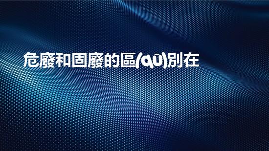 危廢和固廢的區(qū)別在于什么探索未知的危險(xiǎn)廢棄物處理技術(shù)！
